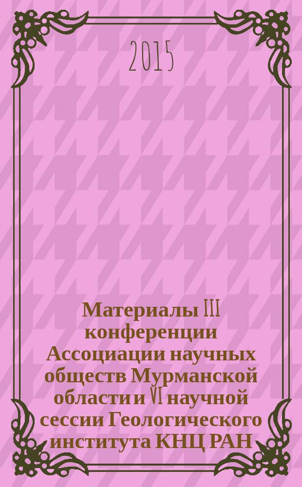 Материалы III конференции Ассоциации научных обществ Мурманской области и VI научной сессии Геологического института КНЦ РАН, посвященных Дню российской науки, Апатиты, 9-10 февраля 2015 г. : сборник