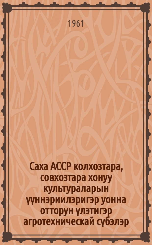 Саха АССР колхозтара, совхозтара хонуу культураларын үүннэриилэригэр уонна отторун үлэтигэр агротехническай сүбэлэр = Агротехнические рекомендации по полеводству и луговодству для колхозов и совхозов Якутской АССР
