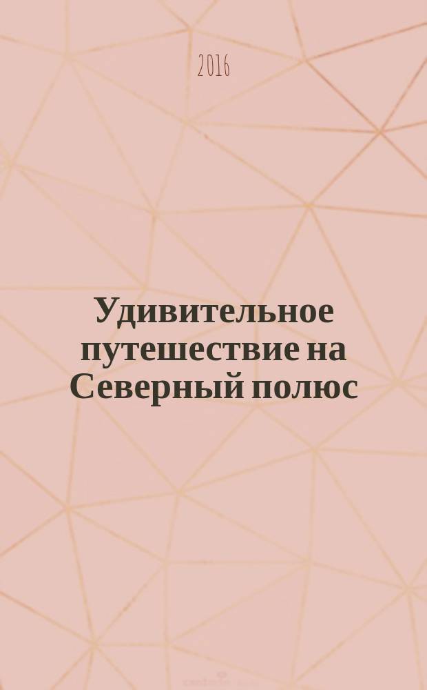Удивительное путешествие на Северный полюс : игры, поделки, эксперименты : +сценарий семейного праздника для 2-8 человек : для чтения взрослыми детям