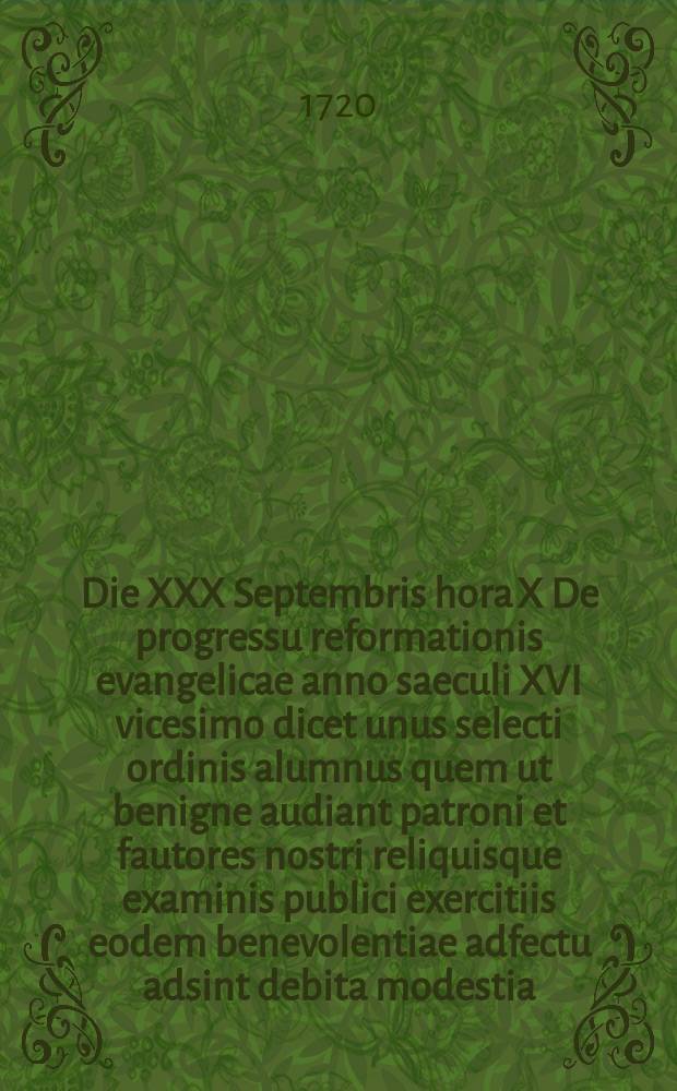 ... Die XXX Septembris hora X De progressu reformationis evangelicae anno saeculi XVI vicesimo dicet unus selecti ordinis alumnus quem ut benigne audiant patroni et fautores nostri reliquisque examinis publici exercitiis eodem benevolentiae adfectu adsint debita modestia