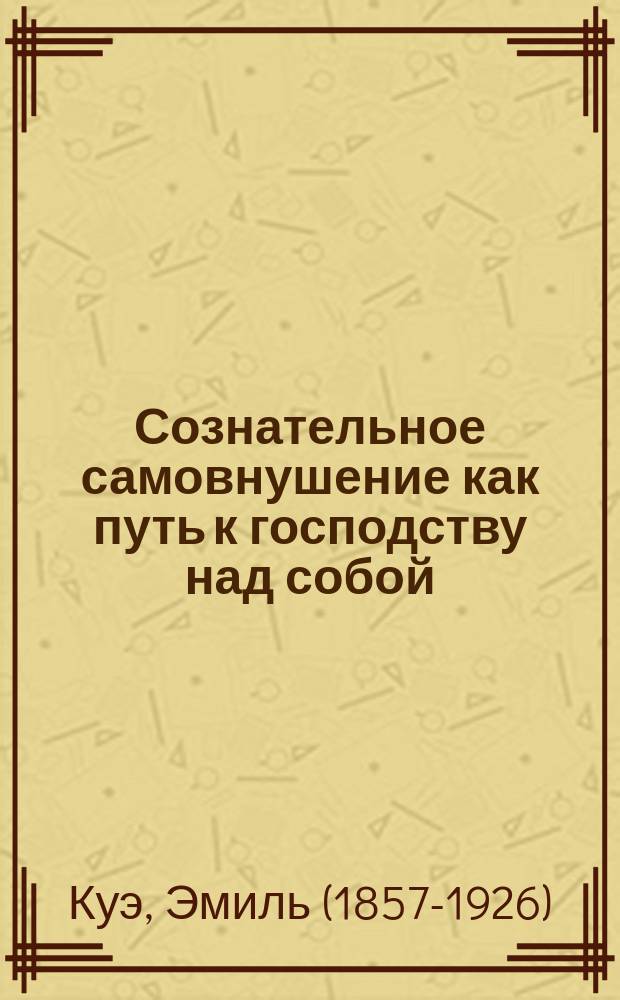 Сознательное самовнушение как путь к господству над собой : методы, техники, практика