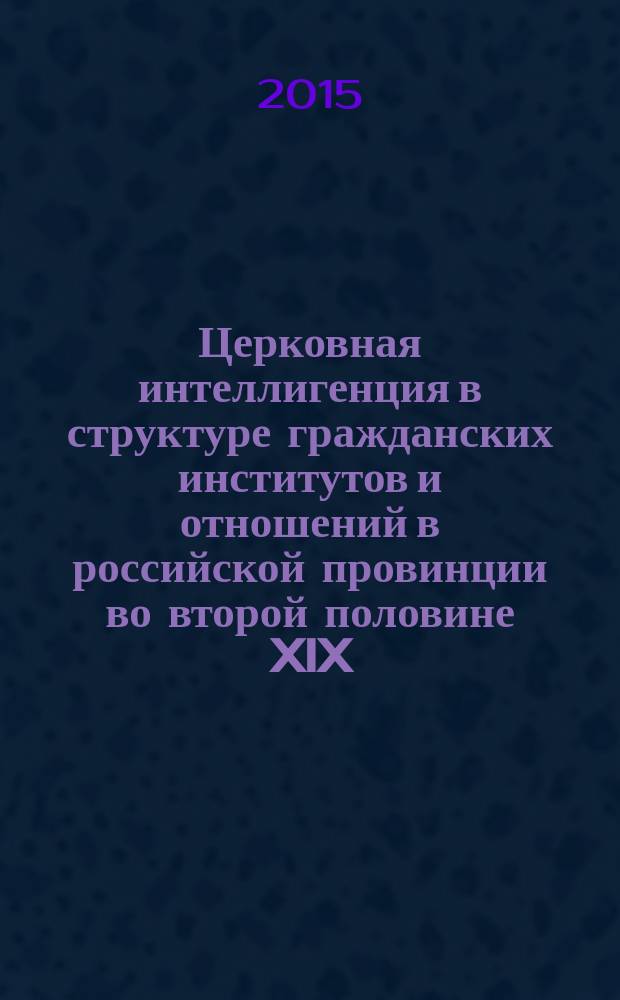 Церковная интеллигенция в структуре гражданских институтов и отношений в российской провинции во второй половине XIX - начале XX века : монография