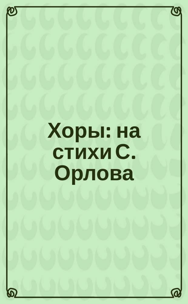 Хоры : на стихи С. Орлова : для смеш. хора a cappella, для жен. хора и фп.