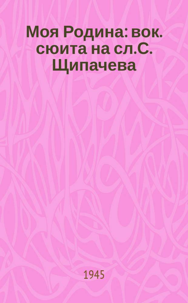 Моя Родина : вок. сюита на сл. С. Щипачева : для голоса с фп.
