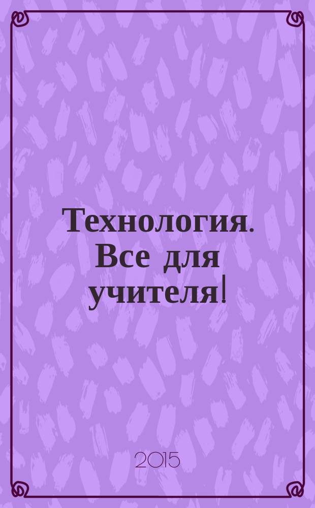 Технология. Все для учителя ! : комплексная поддержка учителя научно-методический журнал. 2015, № 10 (34)