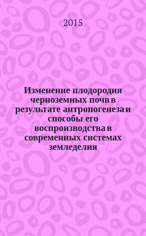 Изменение плодородия черноземных почв в результате антропогенеза и способы его воспроизводства в современных системах земледелия : монография