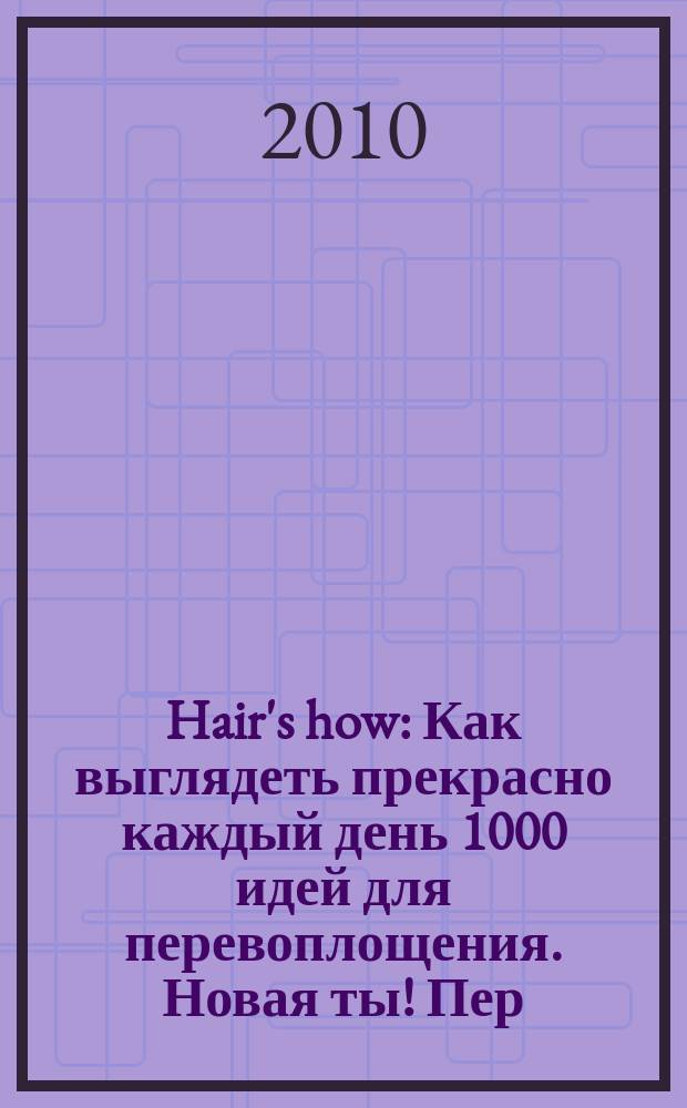 Hair's how : Как выглядеть прекрасно каждый день 1000 идей для перевоплощения. Новая ты !Пер. 2010, № 1/2 (138)