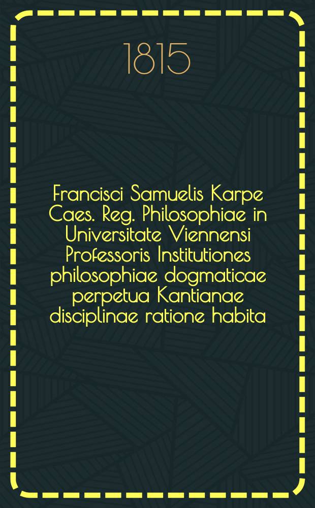 Francisci Samuelis Karpe Caes. Reg. Philosophiae in Universitate Viennensi Professoris Institutiones philosophiae dogmaticae perpetua Kantianae disciplinae ratione habita