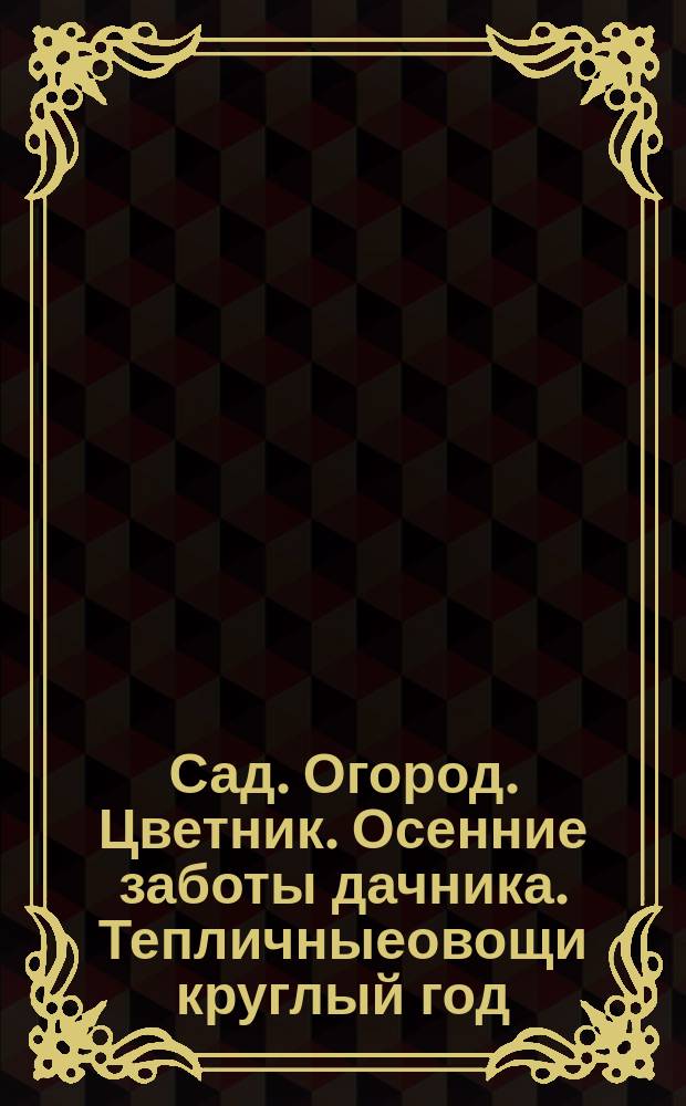 Сад. Огород. Цветник. Осенние заботы дачника. Тепличныеовощи круглый год : 12+