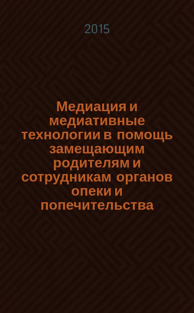 Медиация и медиативные технологии в помощь замещающим родителям и сотрудникам органов опеки и попечительства : методическое пособие для практических работников