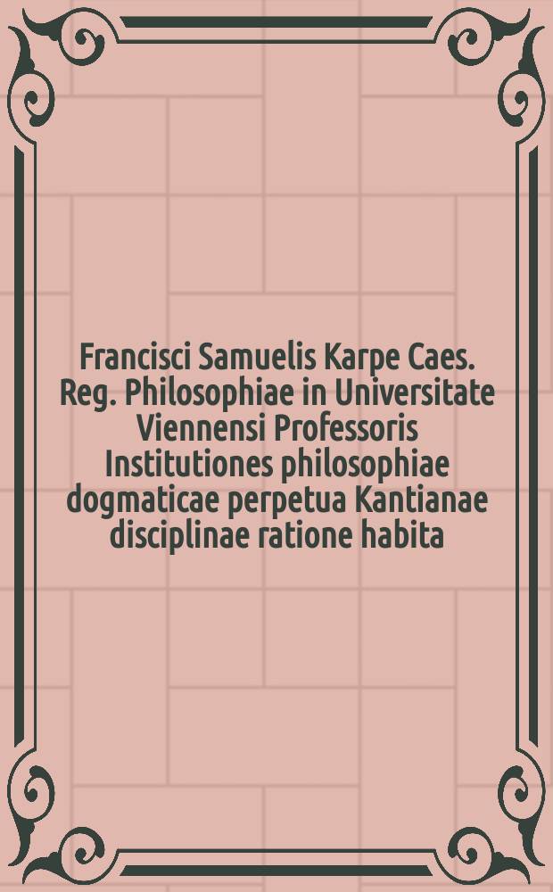Francisci Samuelis Karpe Caes. Reg. Philosophiae in Universitate Viennensi Professoris Institutiones philosophiae dogmaticae perpetua Kantianae disciplinae ratione habita. [T. 1]