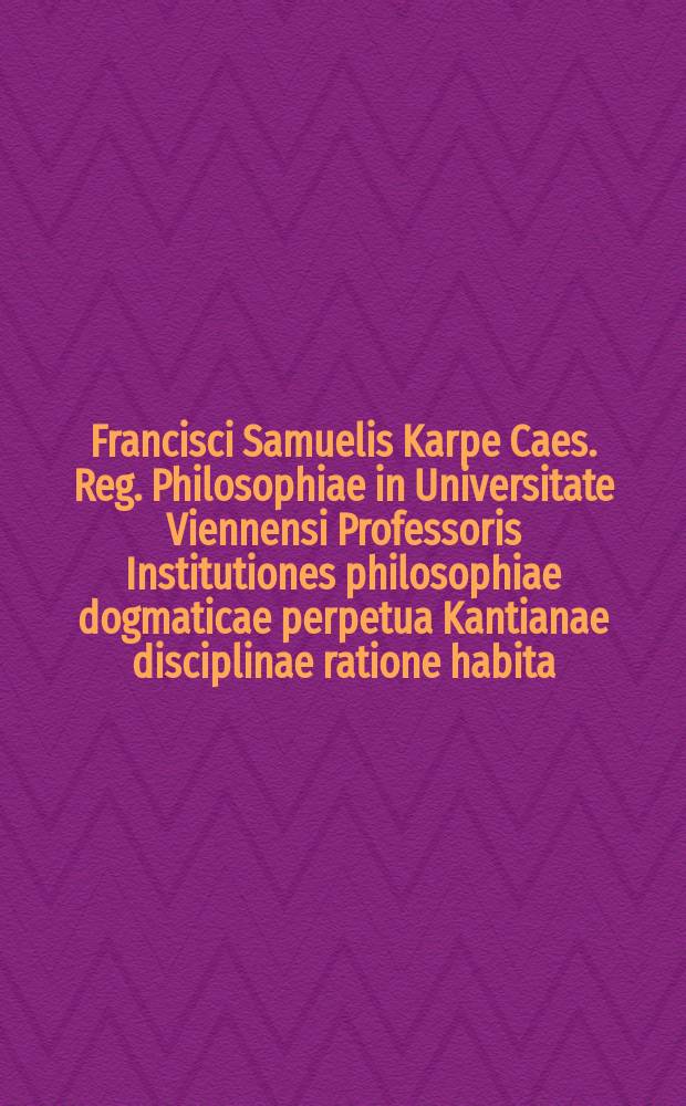 Francisci Samuelis Karpe Caes. Reg. Philosophiae in Universitate Viennensi Professoris Institutiones philosophiae dogmaticae perpetua Kantianae disciplinae ratione habita. [T. 3] : Tomus tertius, Metaphysicam complectens
