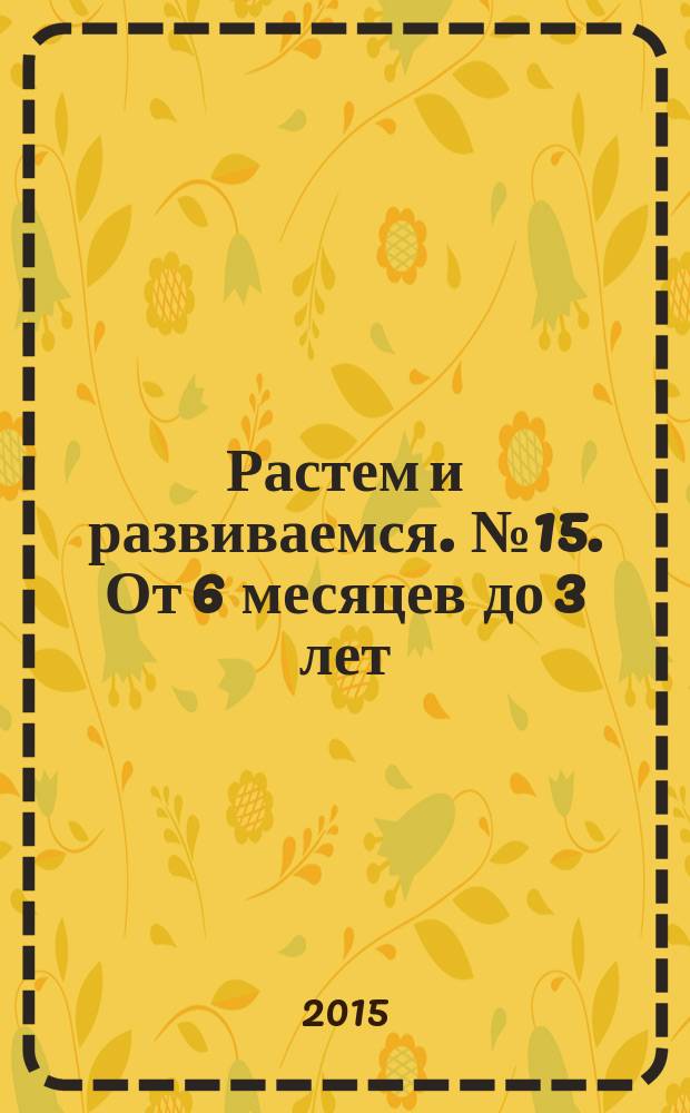 Растем и развиваемся. № 15. От 6 месяцев до 3 лет : пособие для молодых родителей