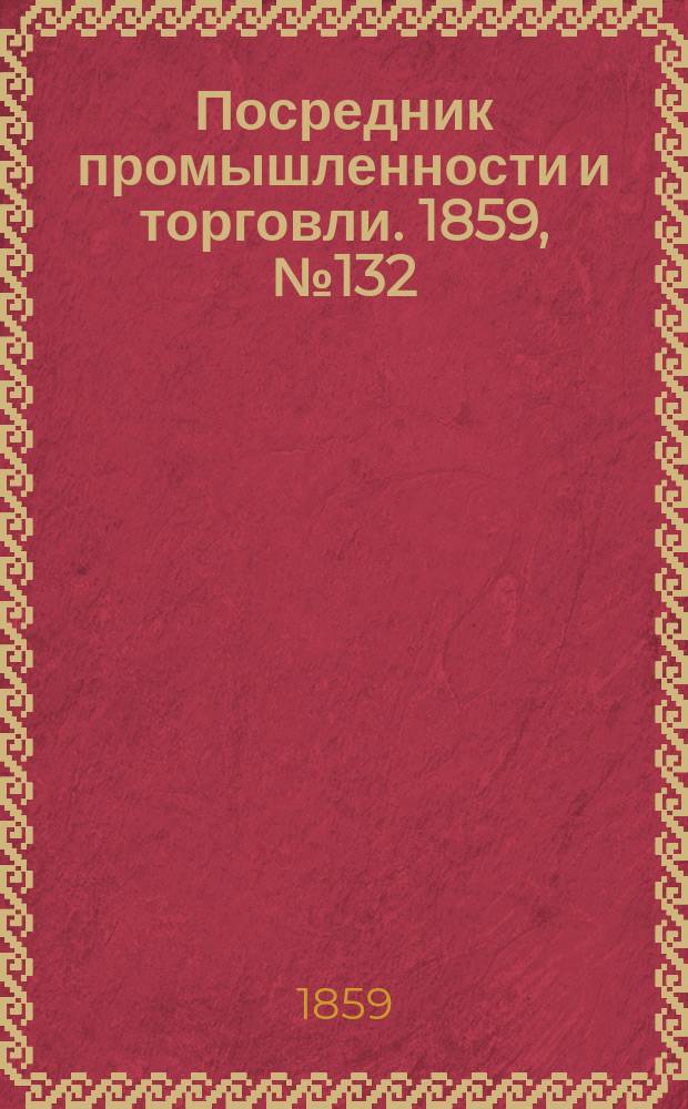 Посредник промышленности и торговли. 1859, №132 (5 июня)
