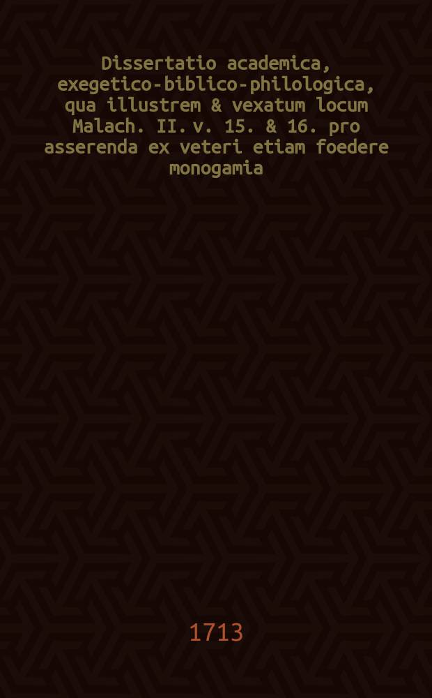 ... Dissertatio academica, exegetico-biblico-philologica, qua illustrem & vexatum locum Malach. II. v. 15. & 16. pro asserenda ex veteri etiam foedere monogamia ...