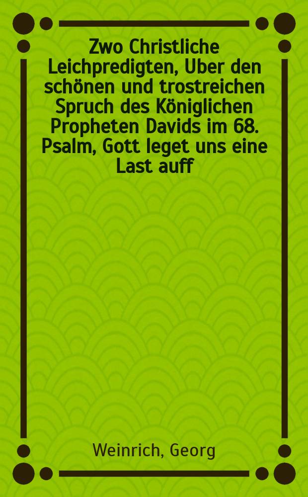 Zwo Christliche Leichpredigten, Uber den schönen und trostreichen Spruch des Königlichen Propheten Davids im 68. Psalm, Gott leget uns eine Last auff, & c. Die Erste Bey dem Christlichen Leichenbegängnüß Der Erbarn und Tugendsamen Fraw Annae, deβ Ehrnvhesten und Wolgelarten Philippi Werners geliebten Haußfraw. Welche den 11. Decembris Anno 97in Gott selig entschlaffen, und den 13. Decembris hernach Christlich zur Erden bestattet. Die Ander, Bey dem Begräbnüß deß Ersamen vnd Namhafften Georg Mannes, Bürgers vnd Beckers in Leipzig. Welcher den 12. Decembris in Gott verschieden, unnd den 14. hernach Christlich zur Erden bestattet.
