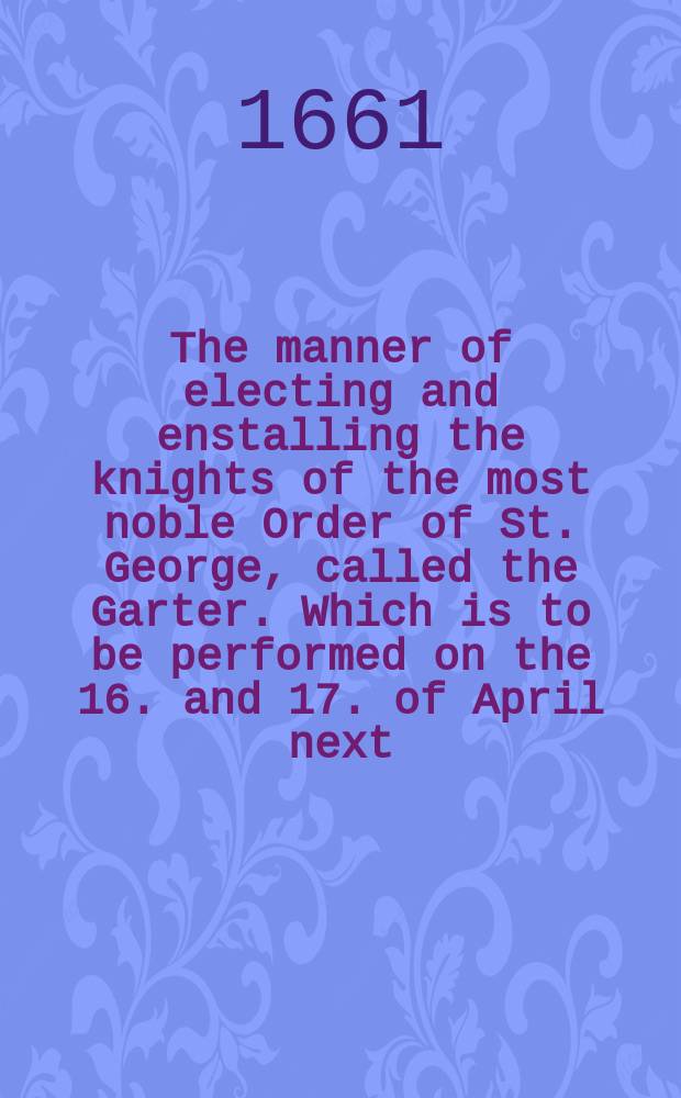 The manner of electing and enstalling the knights of the most noble Order of St. George, called the Garter. Which is to be performed on the 16. and 17. of April next, at the castle of Windsore. With, a catalogue of the present knights of that order
