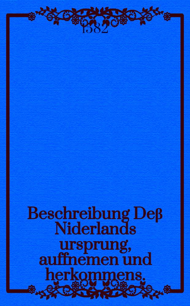 Beschreibung Deβ Niderlands ursprung, auffnemen und herkommens. : Jn welcher beides der darinn begriffennen Landen, Fürstenthumben, Herrschafften, Stätten, Schlossern, und ander namhaffteten Oerter Ankunfft, zunemmen, begriff und Gelegenheiten. Dann auch derselben Einwohnern, und Landvolcks Natur, Sitten, Gebreuche, Policeyen, Privilagien, Statiten, Regimentsordnungen, Gewerb und Handtierungen, & c. eigentlich begriffen und erklärt werden. Sonderlich aber von Statt Antorff, sampt den gewaltigen Kaufmannschätzen und Händeln, so alda zu Wasser und Land in alle Welt getrieben werden: Von den fürnemsten Kriegen, Schlachten und andern denckwirdigen Geschichten: Der Eltesten Geschlechten urkunfft, unnd löblichen Thaten: Vieler neuwer Kunst erfindungen: Den weiten gefährlichen Schiffarten: Sampt viel und mancherley andern namhafften Sachen // Neuwe Chorographia und Histori Teutscher Nation. Das ist: Warhaffte eigentliche und kurtze Beschreibung, der alten hochlöblichen Teutschen, unserer Uran