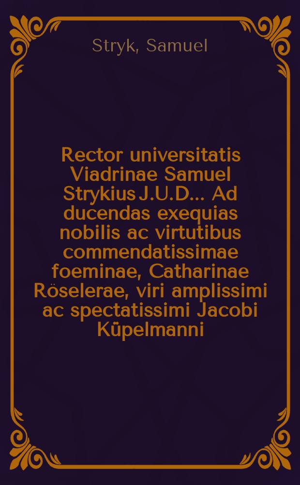 Rector universitatis Viadrinae Samuel Strykius J.U.D. ... Ad ducendas exequias nobilis ac virtutibus commendatissimae foeminae, Catharinae Röselerae, viri amplissimi ac spectatissimi Jacobi Küpelmanni, quaestoris universitatis prudentissimi, conjugis desideratissimae, magni istius Fabricii evangelii per marchiam & anhaltinatum instauratoris felicissimi, proneptis, a viduo moestissimo ... die XXIII. Augusti a. MDCLXXX. paratas, perillustres et generosiss. barones, professores excellentissimos, generosos ac nobiliss. cives ea qua par est humanitate invitat