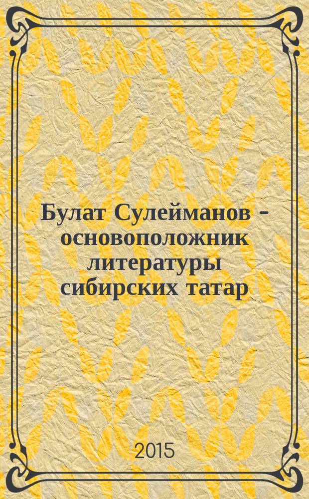 Булат Сулейманов - основоположник литературы сибирских татар : (XVIII всероссийская научно-практическая конференция с международным участием, 29-30 мая 2015 г.)