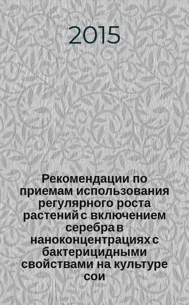 Рекомендации по приемам использования регулярного роста растений с включением серебра в наноконцентрациях с бактерицидными свойствами на культуре сои : Шаповал О. А. и др. ; Федеральное агентство научных организаций, ФГБУ Всероссийский науч.-исслед. ин-т агрохимии им. Д. Н. Прянишникова