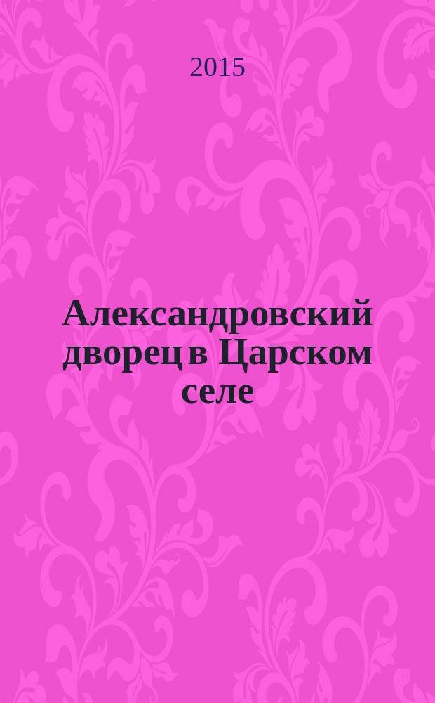Александровский дворец в Царском селе : люди и стены, 1796-1917 : повседневная жизнь Российского императорского двора : 400 лет Дому Романовых