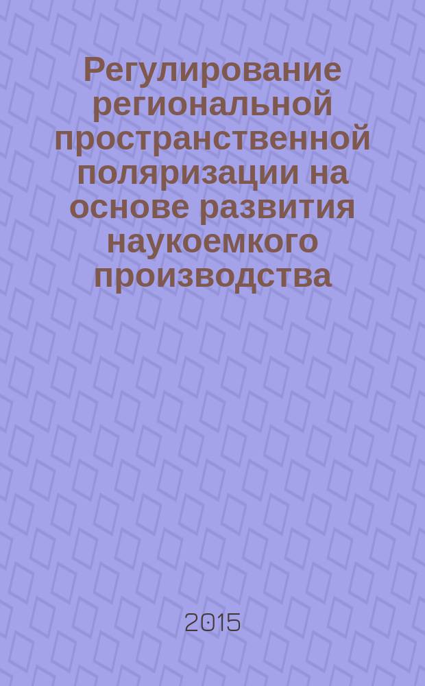 Регулирование региональной пространственной поляризации на основе развития наукоемкого производства : для профессорско-преподавательского состава, научных работников, а также студентов направлений 080100 "Экономика" и 080200 "Менеджмент"