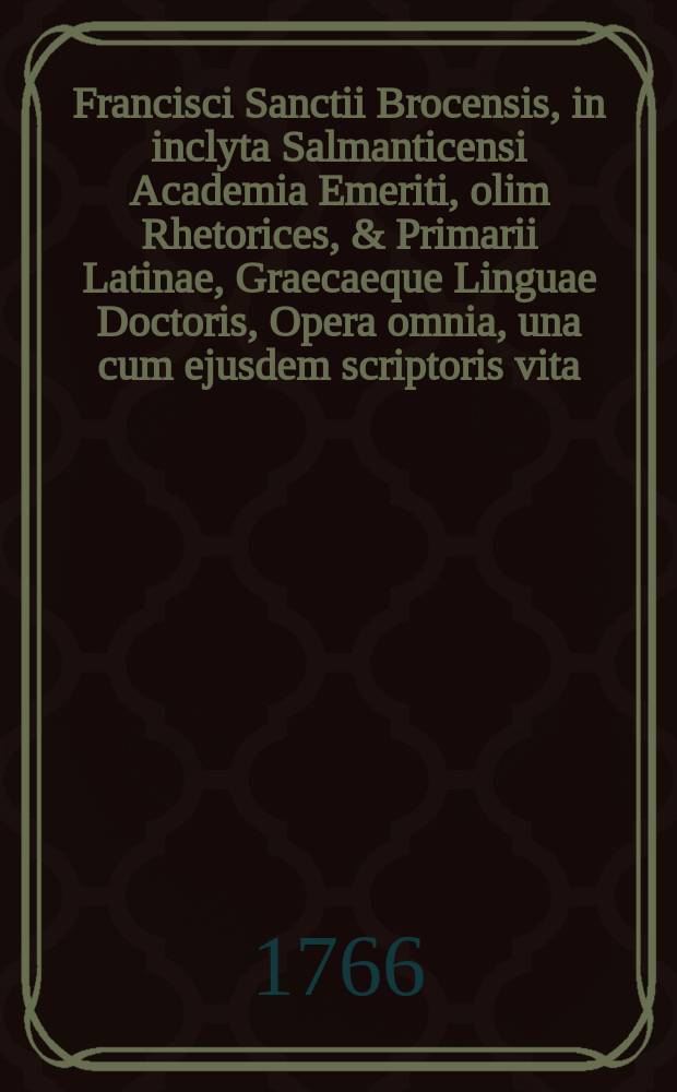 Francisci Sanctii Brocensis, in inclyta Salmanticensi Academia Emeriti, olim Rhetorices, & Primarii Latinae, Graecaeque Linguae Doctoris, Opera omnia, una cum ejusdem scriptoris vita, auctore Gregorio Maiansio generoso Valentino. T. 1 : Seu Opera grammatica