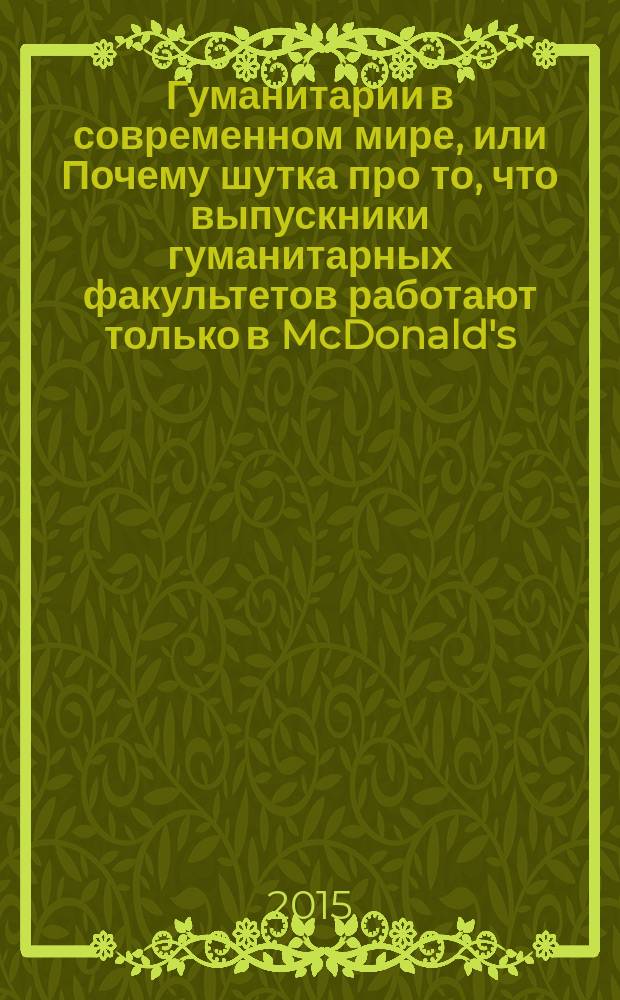 Гуманитарии в современном мире, или Почему шутка про то, что выпускники гуманитарных факультетов работают только в McDonald's, - заблуждение : материалы Научной конференции студентов, аспирантов и молодых ученых