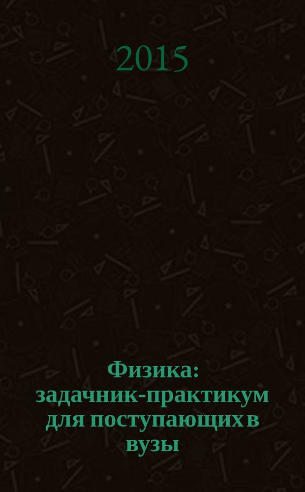 Физика : задачник-практикум для поступающих в вузы : учебно-методическое пособие : ЕГЭ, олимпиады, экзамены в вуз