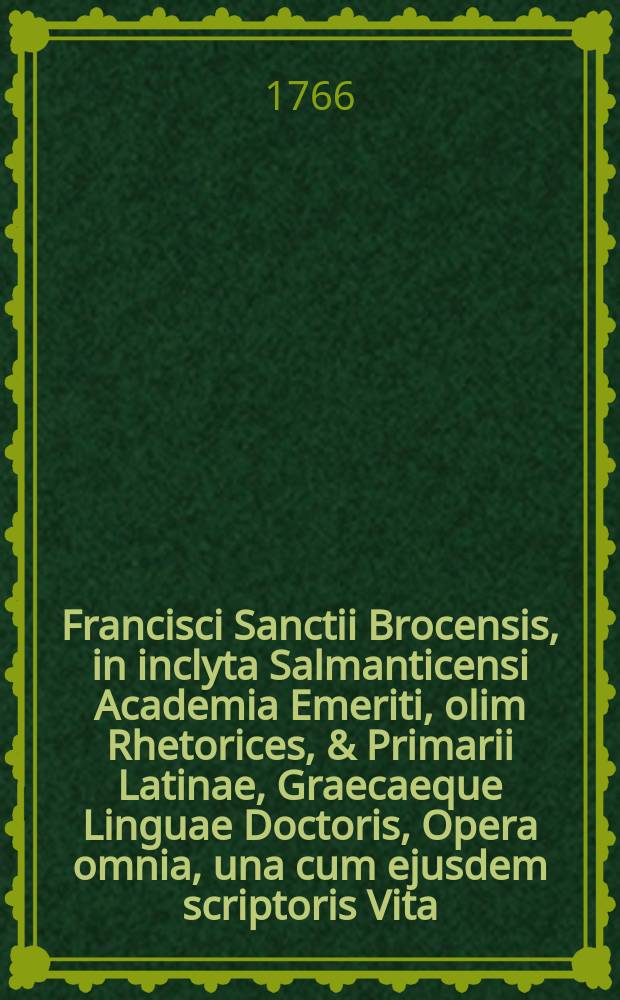 Francisci Sanctii Brocensis, in inclyta Salmanticensi Academia Emeriti, olim Rhetorices, & Primarii Latinae, Graecaeque Linguae Doctoris, Opera omnia, una cum ejusdem scriptoris Vita. T. 2 : Seu Operum philologicorum pars prima