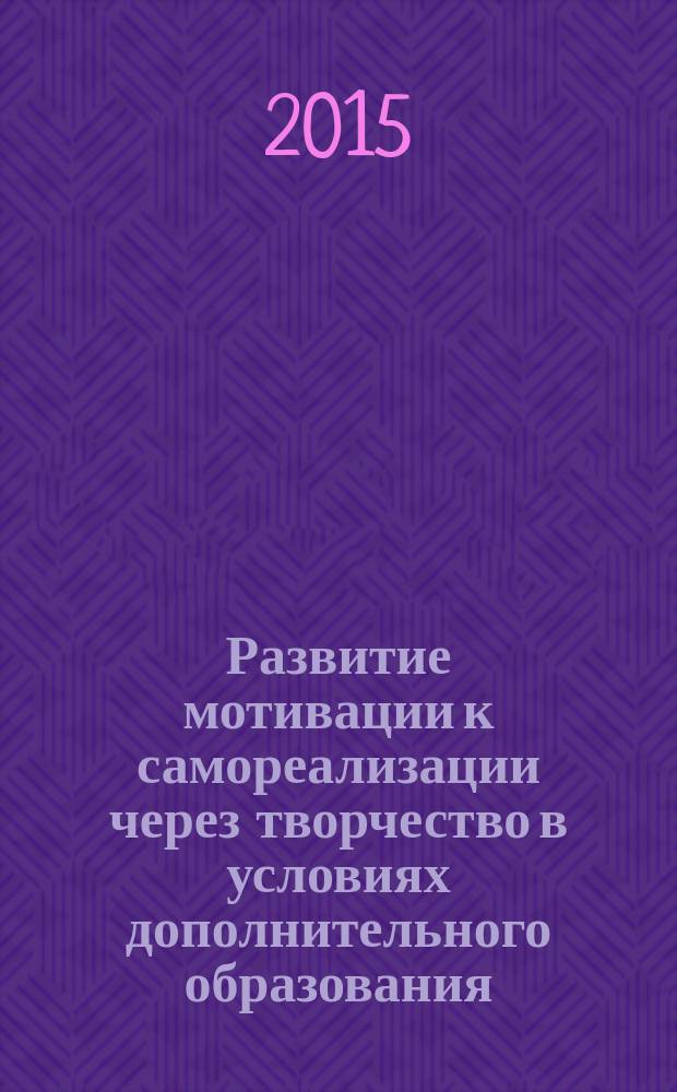 Развитие мотивации к самореализации через творчество в условиях дополнительного образования : сборник материалов Научно-практической конференции, проходившей в рамках региональных отборочных программ Международного конкурса "Роза Ветров", г. Москва, 2014/2015 учебный год