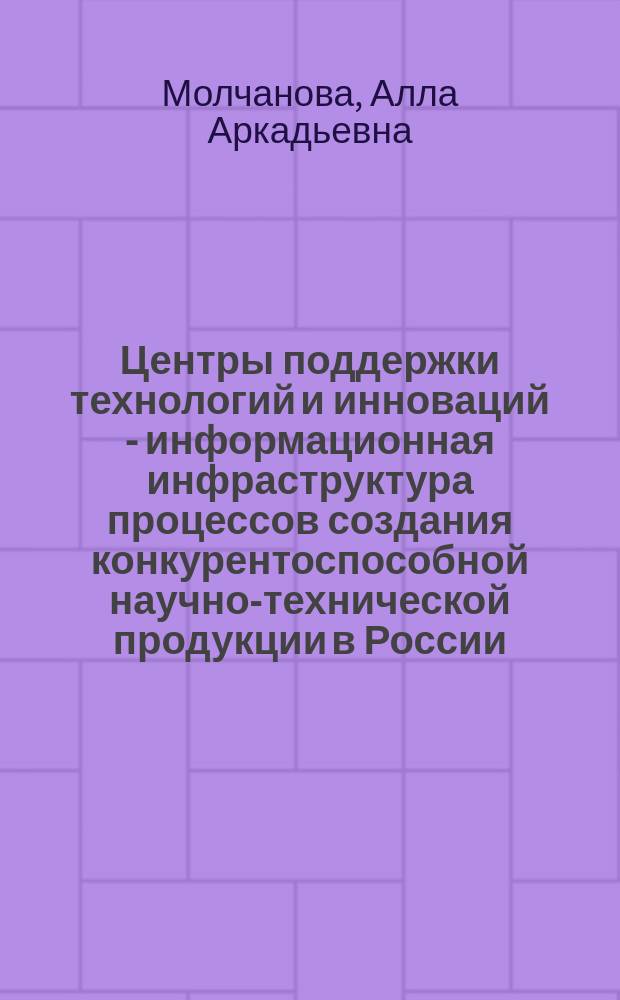 Центры поддержки технологий и инноваций - информационная инфраструктура процессов создания конкурентоспособной научно-технической продукции в России : монография