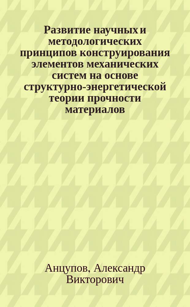 Развитие научных и методологических принципов конструирования элементов механических систем на основе структурно-энергетической теории прочности материалов : автореферат диссертации на соискание ученой степени доктора технических наук : специальность 05.02.13 <Машины, агрегаты и процессы по отраслям>