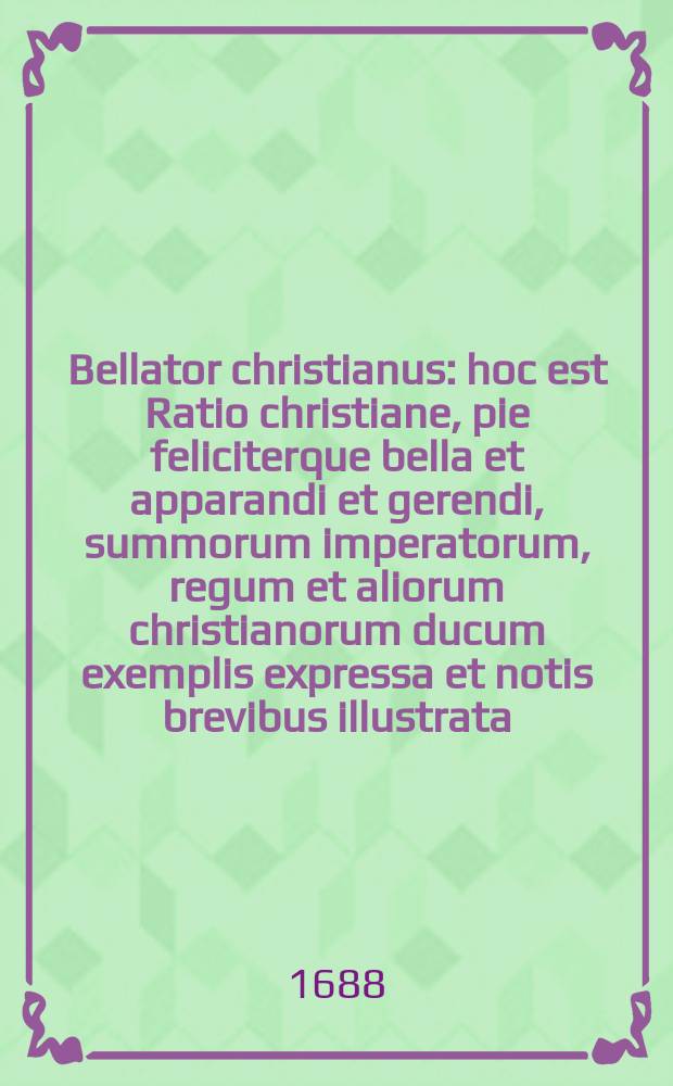 Bellator christianus : hoc est Ratio christiane, pie feliciterque bella et apparandi et gerendi, summorum imperatorum, regum et aliorum christianorum ducum exemplis expressa et notis brevibus illustrata. : Accesserunt SS. Ambrosii et Augustini militaria monita, vetus praeterea Romanorum militaris disciplina a Josepho descripta, nec non precatiunculae militares ex sacris literis, potissimum Psalmis Davidicis petitae