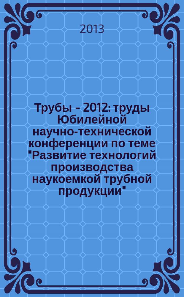 Трубы - 2012 : труды Юбилейной научно-технической конференции по теме "Развитие технологий производства наукоемкой трубной продукции", 25-26 сентября 2012 года, г. Сочи