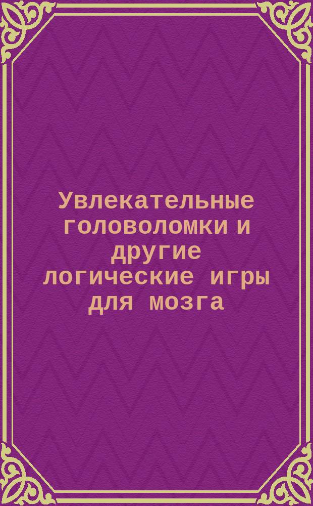 Увлекательные головоломки и другие логические игры для мозга : лучшие загадки, которые вы нигде больше не найдете! : 12+