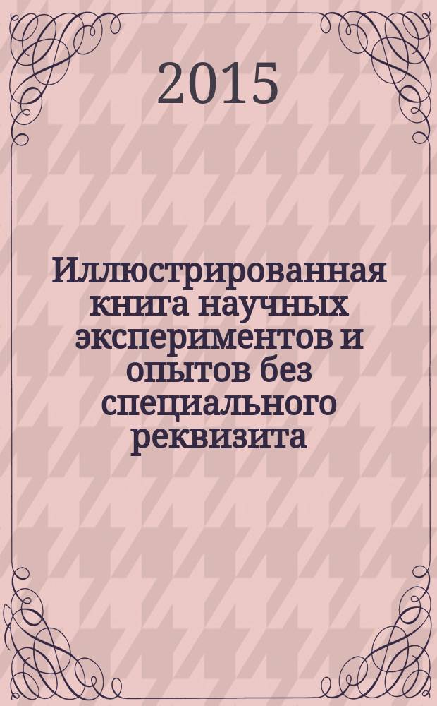 Иллюстрированная книга научных экспериментов и опытов без специального реквизита : занимательные опыты и познавательные эксперименты, пошаговые инструкции и доступные комментарии, всё необходимое есть в каждом доме : для младшего и среднего школьного возраста