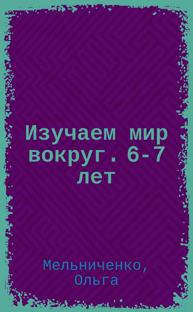 Изучаем мир вокруг. 6-7 лет : для старшего дошкольного возраста : 0+