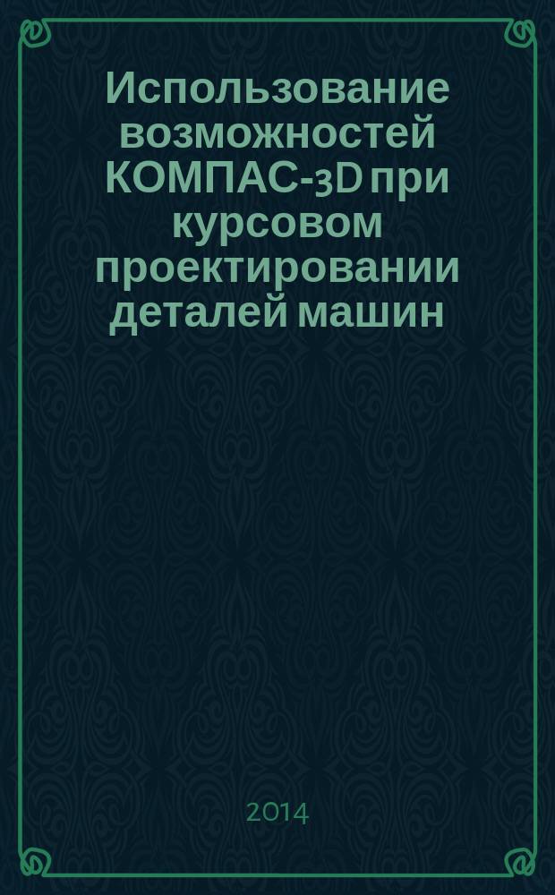 Использование возможностей КОМПАС-3D при курсовом проектировании деталей машин : электронный учебник