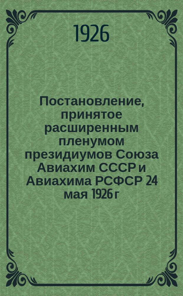 Постановление, принятое расширенным пленумом президиумов Союза Авиахим СССР и Авиахима РСФСР 24 мая 1926 г. по докладу тов. И.С.Уншлихта о работе Бюро Президиумов Союза Авиахим СССР и Авиахима РСФСР за время с июня 1925 г. по апр. 1926 г.