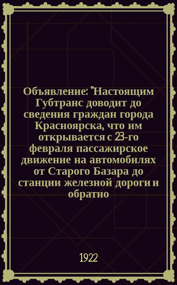 Объявление : "Настоящим Губтранс доводит до сведения граждан города Красноярска, что им открывается с 23-го февраля пассажирское движение на автомобилях от Старого Базара до станции железной дороги и обратно..."