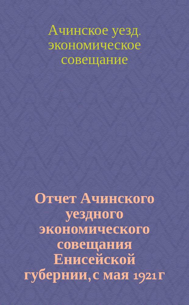 Отчет Ачинского уездного экономического совещания Енисейской губернии, с мая 1921 г. по 1 октября 1921 г.