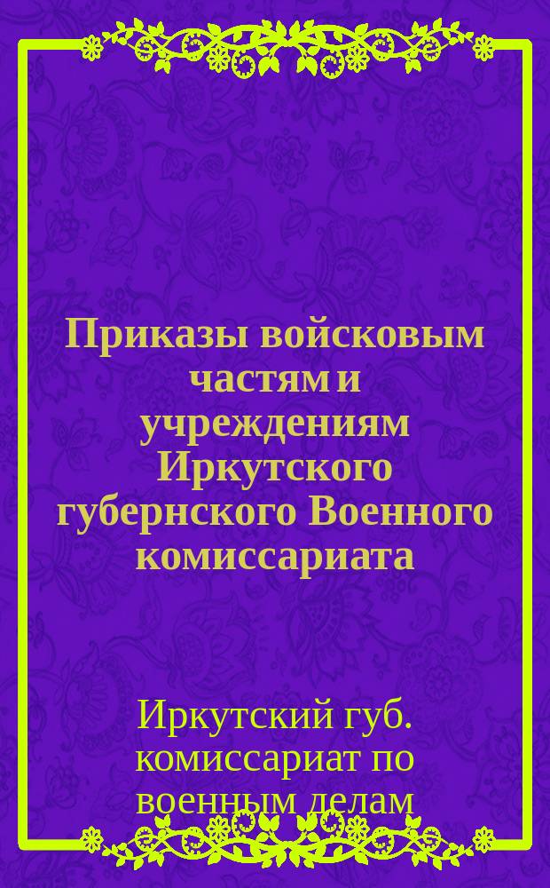 Приказы войсковым частям и учреждениям Иркутского губернского Военного комиссариата : № 391-427, 20-25 апр., г. Иркутск