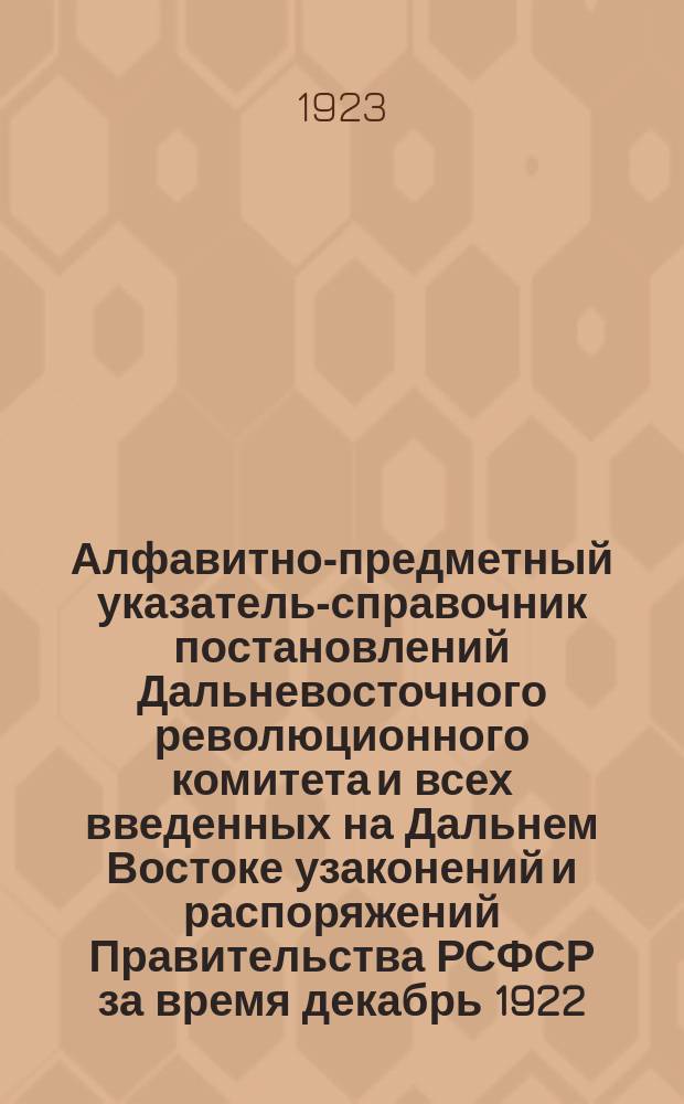 Алфавитно-предметный указатель-справочник постановлений Дальневосточного революционного комитета и всех введенных на Дальнем Востоке узаконений и распоряжений Правительства РСФСР за время декабрь 1922 - 1 июля 1923 г. и опубликованных в № 1-47 Сборника постановлений и Бюллетенях Дальревкома. Вып.1