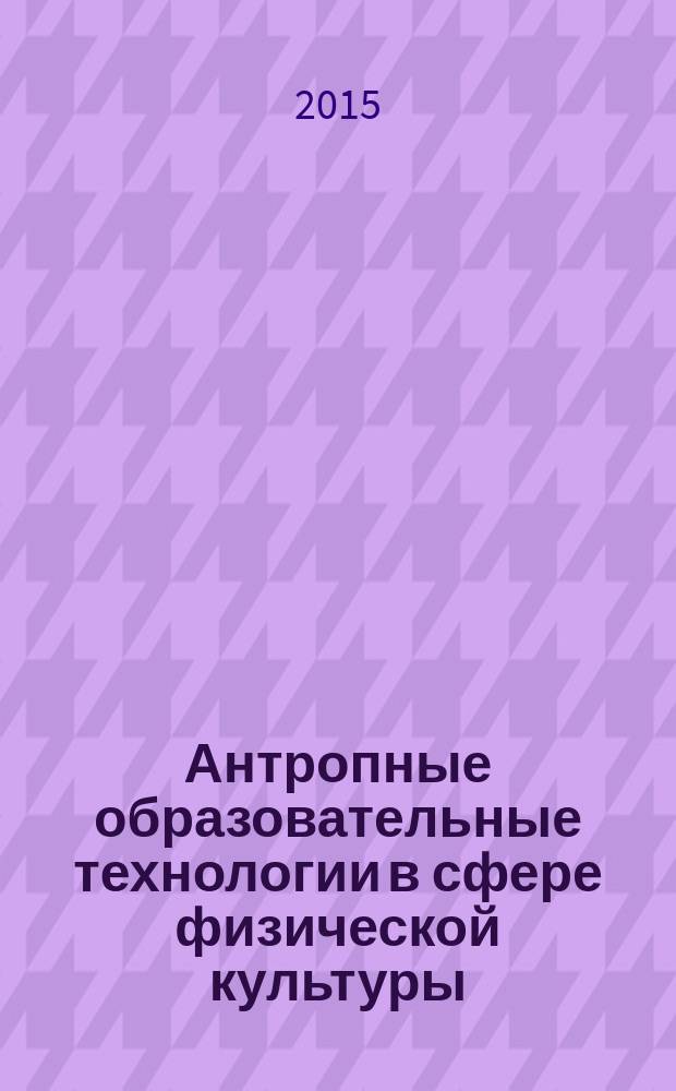 Антропные образовательные технологии в сфере физической культуры = Anthropic educational technology in the sphere of physical culture : сборник статей по материалам I всероссийской научно-практической конференции (17 марта 2015 г.)