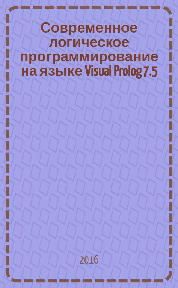 Современное логическое программирование на языке Visual Prolog 7.5 : учебник для студентов высших учебных заведений, обучающихся по направлениям "Прикладная информатика", "Программная инженерия"
