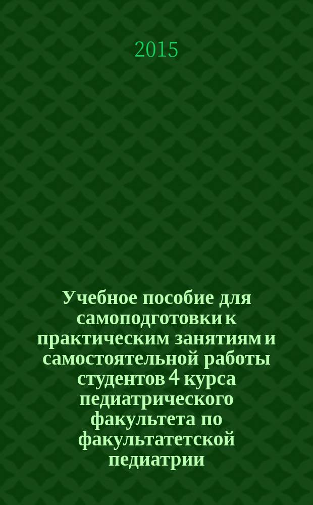 Учебное пособие для самоподготовки к практическим занятиям и самостоятельной работы студентов 4 курса педиатрического факультета по факультатетской педиатрии