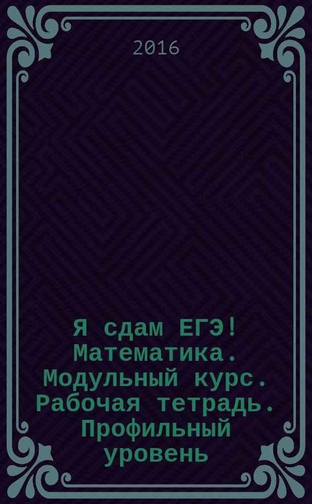 Я сдам ЕГЭ! Математика. Модульный курс. Рабочая тетрадь. Профильный уровень : учебное пособие для общеобразовательных организаций