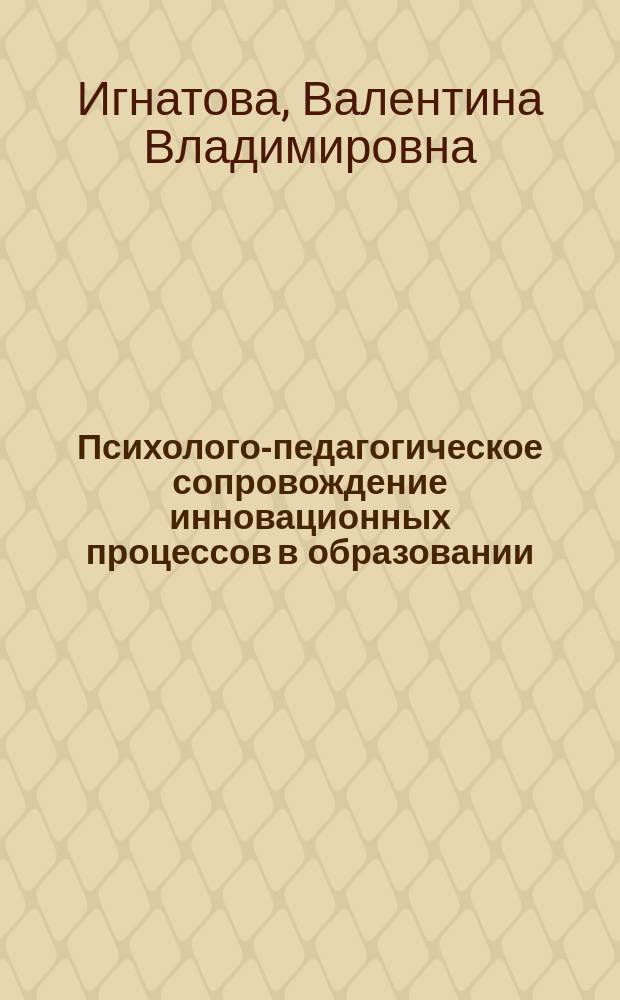 Психолого-педагогическое сопровождение инновационных процессов в образовании : учебное пособие для студентов направлений 030300.68 (37.04.01) "Психология", 030300.62 (37.03.01) "Психология", 040400.62 (39.03.02) "Социальная работа", 151000.68 (15.04.02) "Технологические машины и оборудование" очной и заочной форм обучения
